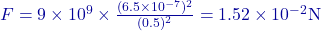 F = 9 \times 10^9 \times \frac{(6.5 \times 10^{-7})^2}{(0.5)^2} = 1.52 \times 10^{-2} \text{N}