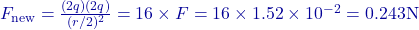 F_{\text{new}} = \frac{(2q)(2q)}{(r/2)^2} = 16 \times F = 16 \times 1.52 \times 10^{-2} = 0.243 \text{N}